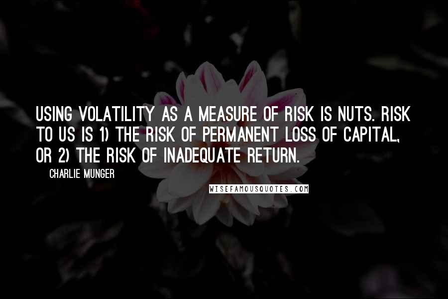 Charlie Munger Quotes: Using volatility as a measure of risk is nuts. Risk to us is 1) the risk of permanent loss of capital, or 2) the risk of inadequate return.