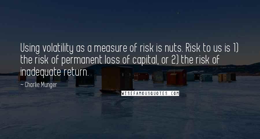 Charlie Munger Quotes: Using volatility as a measure of risk is nuts. Risk to us is 1) the risk of permanent loss of capital, or 2) the risk of inadequate return.