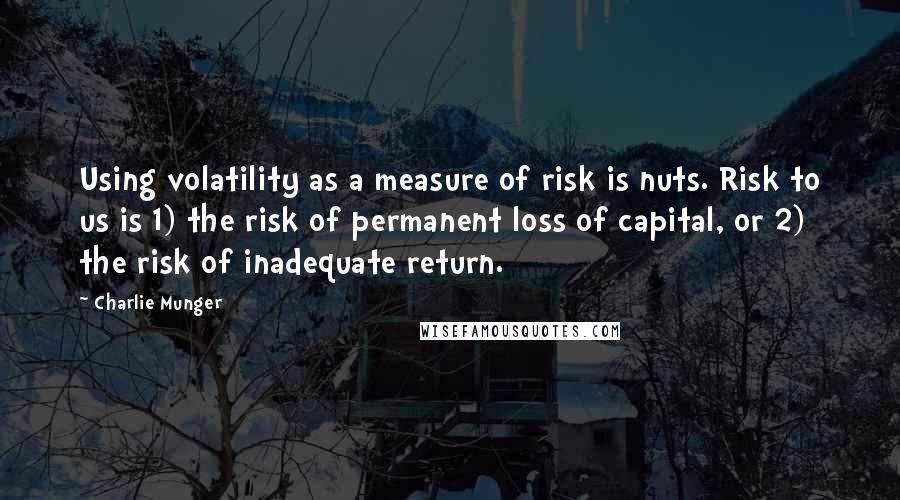 Charlie Munger Quotes: Using volatility as a measure of risk is nuts. Risk to us is 1) the risk of permanent loss of capital, or 2) the risk of inadequate return.