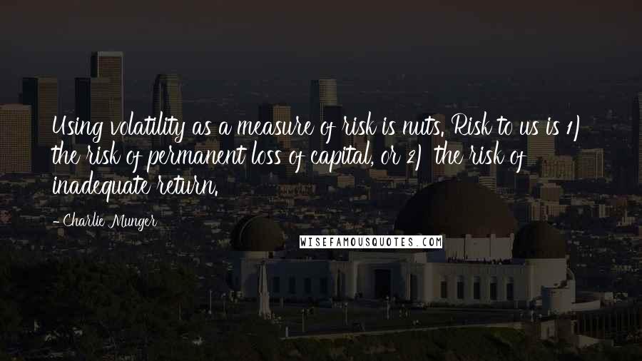 Charlie Munger Quotes: Using volatility as a measure of risk is nuts. Risk to us is 1) the risk of permanent loss of capital, or 2) the risk of inadequate return.