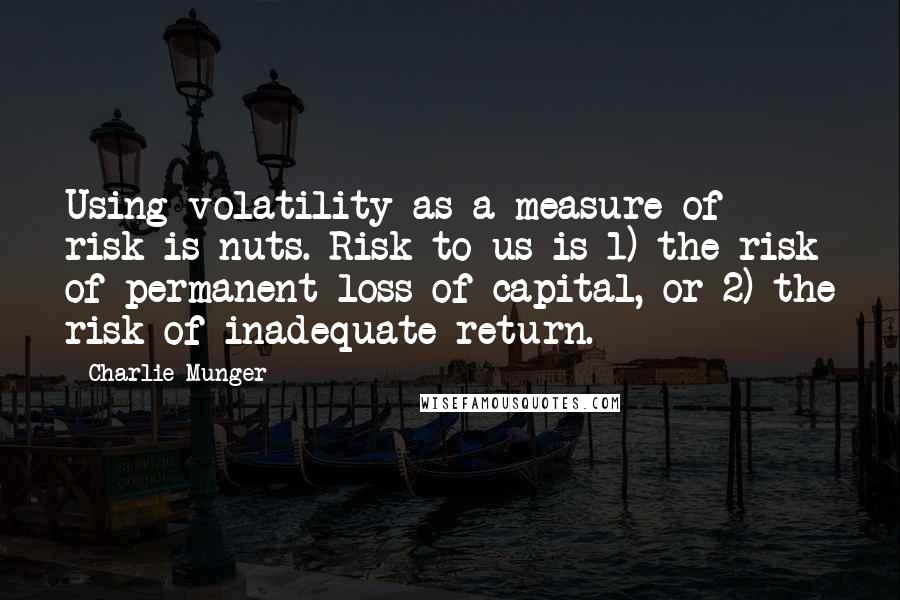 Charlie Munger Quotes: Using volatility as a measure of risk is nuts. Risk to us is 1) the risk of permanent loss of capital, or 2) the risk of inadequate return.