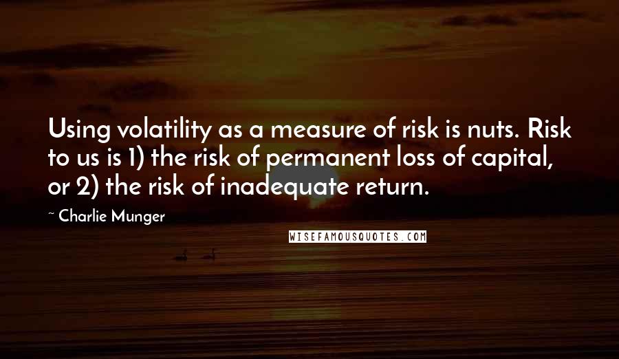 Charlie Munger Quotes: Using volatility as a measure of risk is nuts. Risk to us is 1) the risk of permanent loss of capital, or 2) the risk of inadequate return.