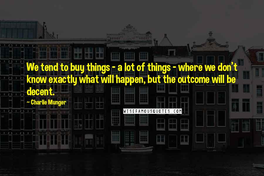 Charlie Munger Quotes: We tend to buy things - a lot of things - where we don't know exactly what will happen, but the outcome will be decent.