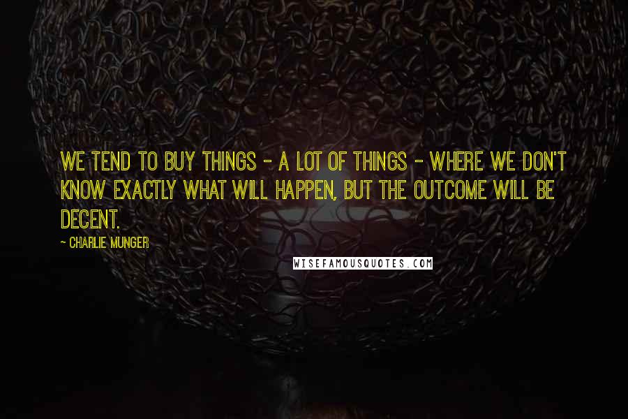 Charlie Munger Quotes: We tend to buy things - a lot of things - where we don't know exactly what will happen, but the outcome will be decent.