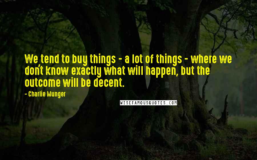 Charlie Munger Quotes: We tend to buy things - a lot of things - where we don't know exactly what will happen, but the outcome will be decent.