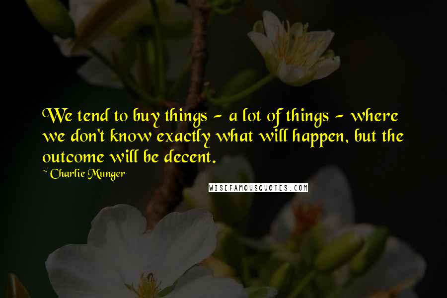 Charlie Munger Quotes: We tend to buy things - a lot of things - where we don't know exactly what will happen, but the outcome will be decent.