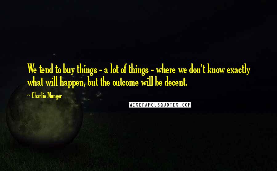 Charlie Munger Quotes: We tend to buy things - a lot of things - where we don't know exactly what will happen, but the outcome will be decent.