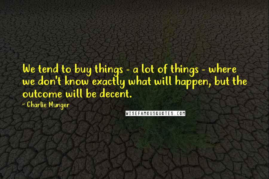 Charlie Munger Quotes: We tend to buy things - a lot of things - where we don't know exactly what will happen, but the outcome will be decent.