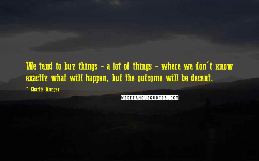 Charlie Munger Quotes: We tend to buy things - a lot of things - where we don't know exactly what will happen, but the outcome will be decent.