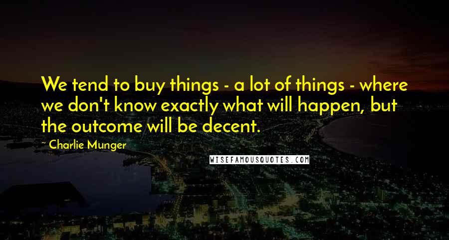 Charlie Munger Quotes: We tend to buy things - a lot of things - where we don't know exactly what will happen, but the outcome will be decent.