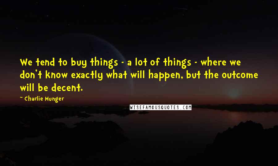 Charlie Munger Quotes: We tend to buy things - a lot of things - where we don't know exactly what will happen, but the outcome will be decent.