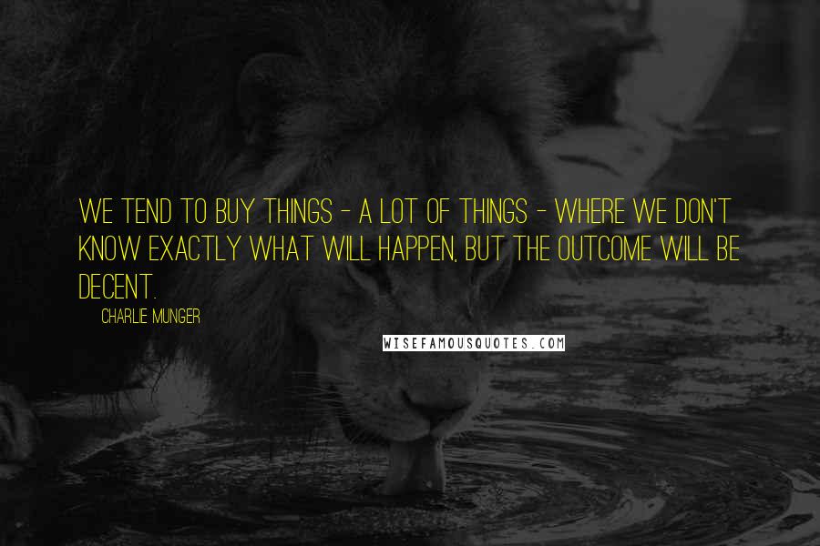 Charlie Munger Quotes: We tend to buy things - a lot of things - where we don't know exactly what will happen, but the outcome will be decent.