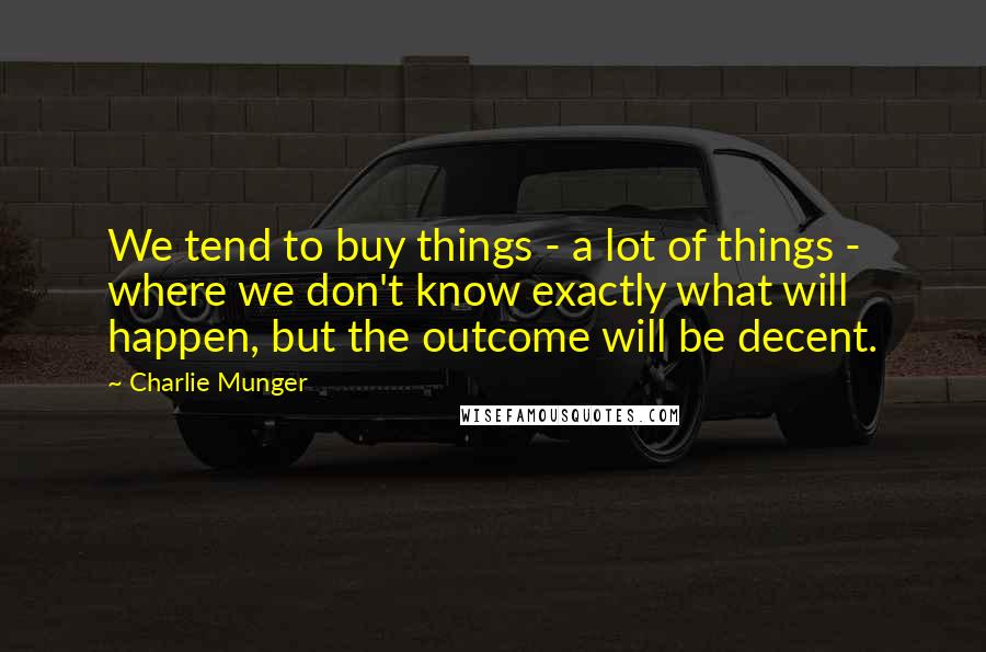 Charlie Munger Quotes: We tend to buy things - a lot of things - where we don't know exactly what will happen, but the outcome will be decent.