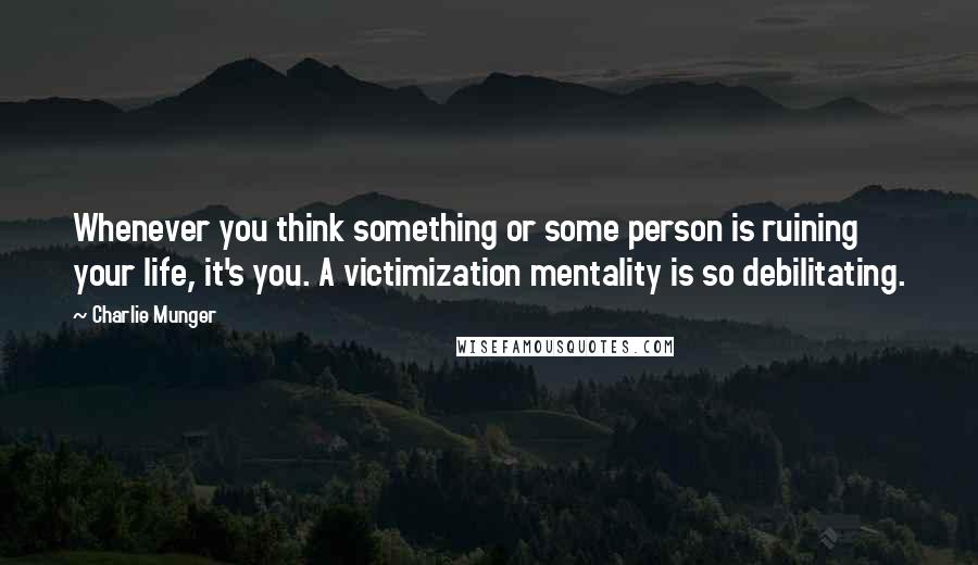 Charlie Munger Quotes: Whenever you think something or some person is ruining your life, it's you. A victimization mentality is so debilitating.