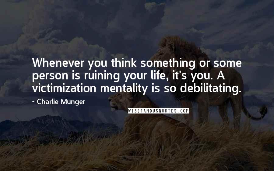 Charlie Munger Quotes: Whenever you think something or some person is ruining your life, it's you. A victimization mentality is so debilitating.