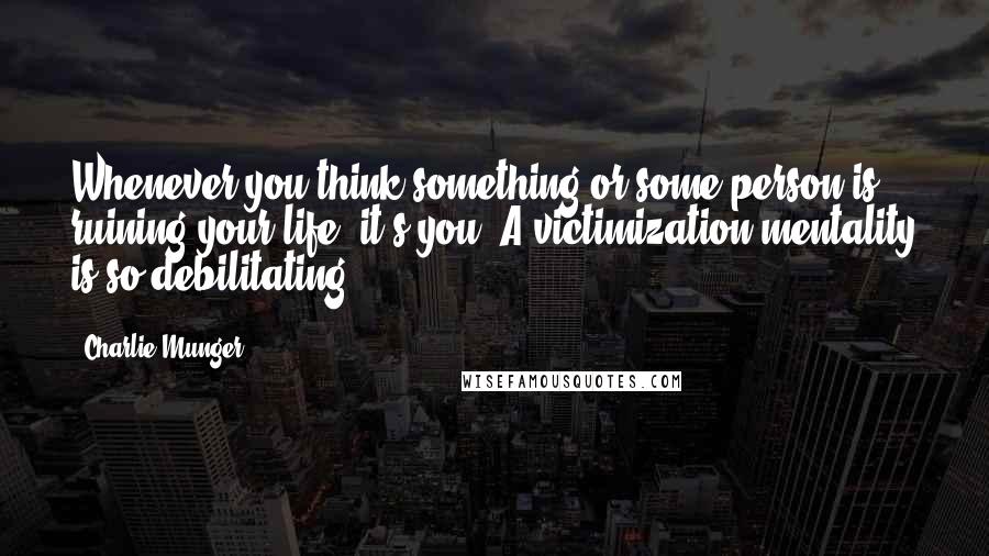 Charlie Munger Quotes: Whenever you think something or some person is ruining your life, it's you. A victimization mentality is so debilitating.