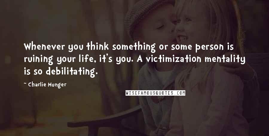 Charlie Munger Quotes: Whenever you think something or some person is ruining your life, it's you. A victimization mentality is so debilitating.