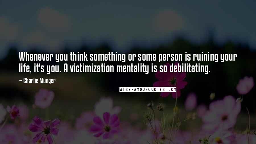 Charlie Munger Quotes: Whenever you think something or some person is ruining your life, it's you. A victimization mentality is so debilitating.