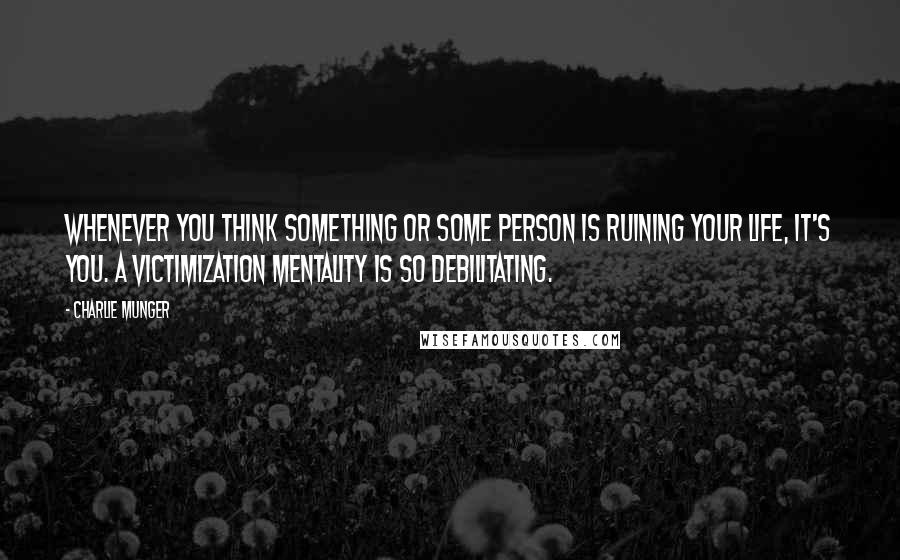 Charlie Munger Quotes: Whenever you think something or some person is ruining your life, it's you. A victimization mentality is so debilitating.