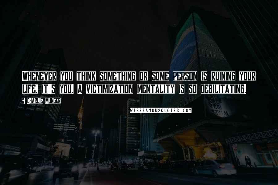 Charlie Munger Quotes: Whenever you think something or some person is ruining your life, it's you. A victimization mentality is so debilitating.