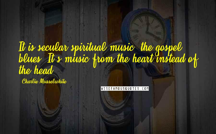 Charlie Musselwhite Quotes: It is secular spiritual music, the gospel blues. It's music from the heart instead of the head.