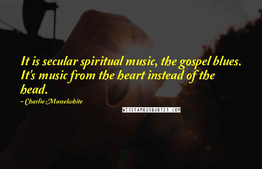 Charlie Musselwhite Quotes: It is secular spiritual music, the gospel blues. It's music from the heart instead of the head.