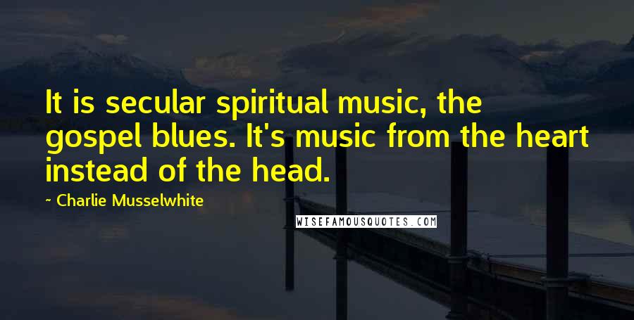 Charlie Musselwhite Quotes: It is secular spiritual music, the gospel blues. It's music from the heart instead of the head.