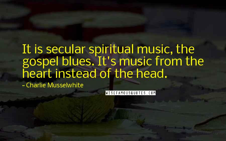 Charlie Musselwhite Quotes: It is secular spiritual music, the gospel blues. It's music from the heart instead of the head.