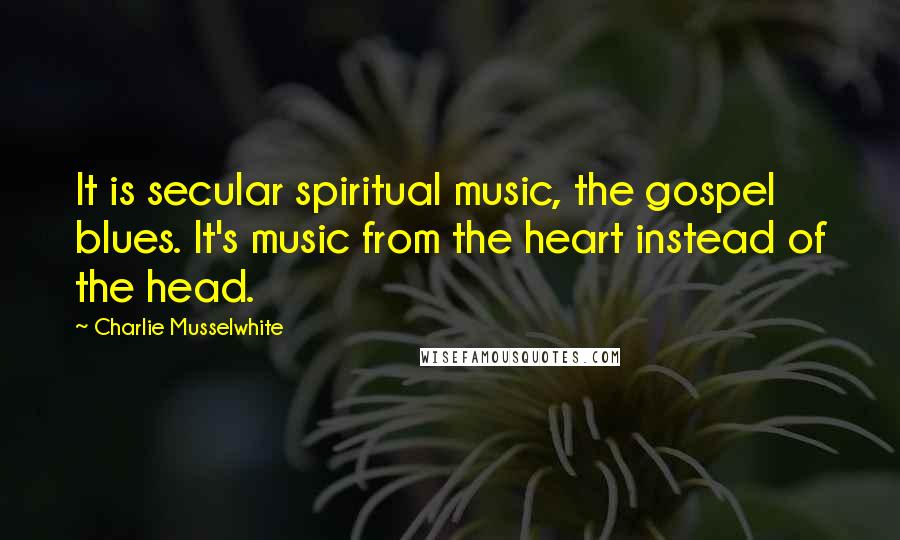 Charlie Musselwhite Quotes: It is secular spiritual music, the gospel blues. It's music from the heart instead of the head.