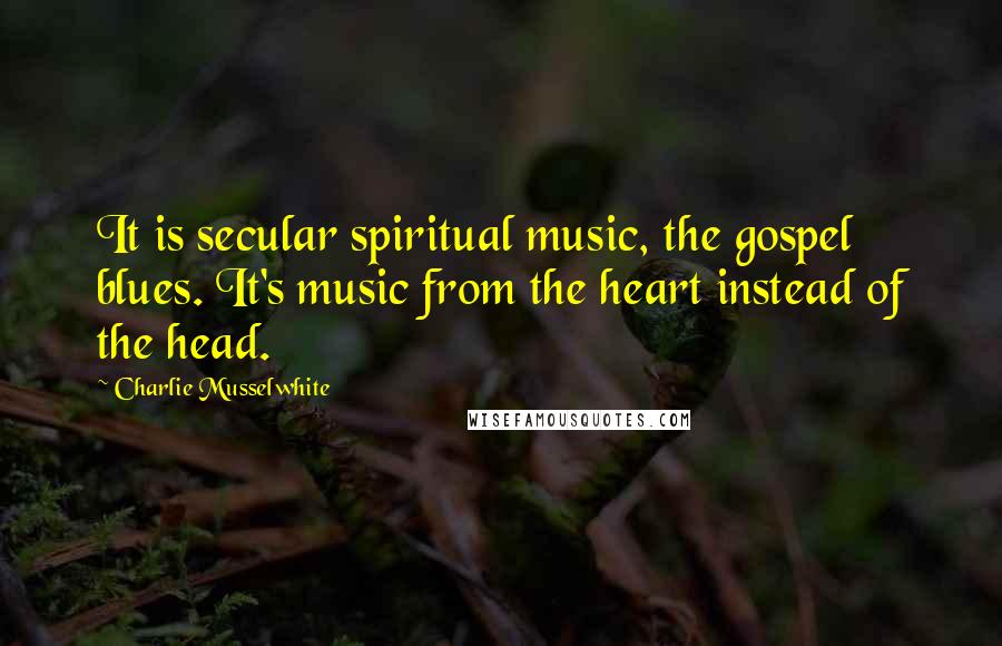 Charlie Musselwhite Quotes: It is secular spiritual music, the gospel blues. It's music from the heart instead of the head.