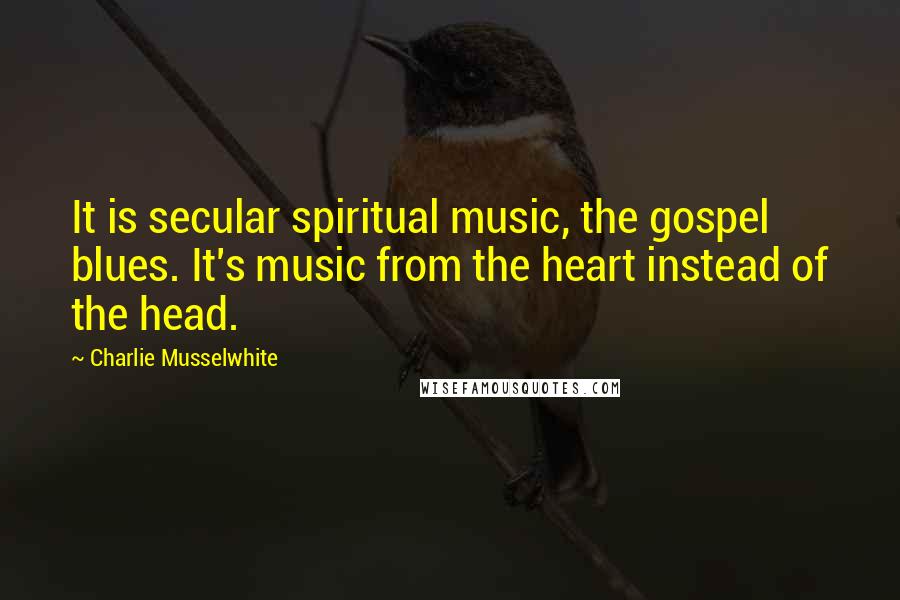 Charlie Musselwhite Quotes: It is secular spiritual music, the gospel blues. It's music from the heart instead of the head.