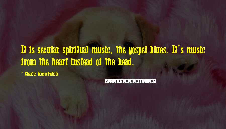 Charlie Musselwhite Quotes: It is secular spiritual music, the gospel blues. It's music from the heart instead of the head.