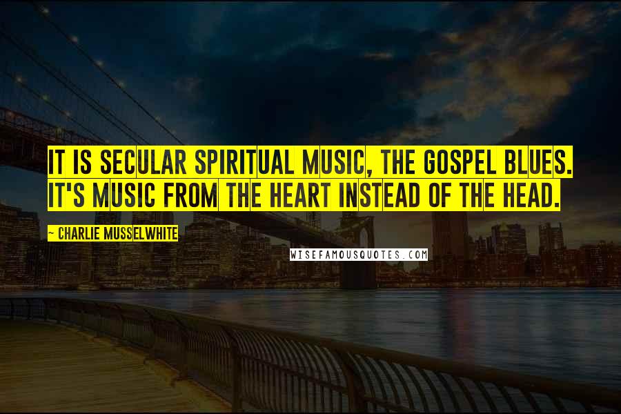 Charlie Musselwhite Quotes: It is secular spiritual music, the gospel blues. It's music from the heart instead of the head.