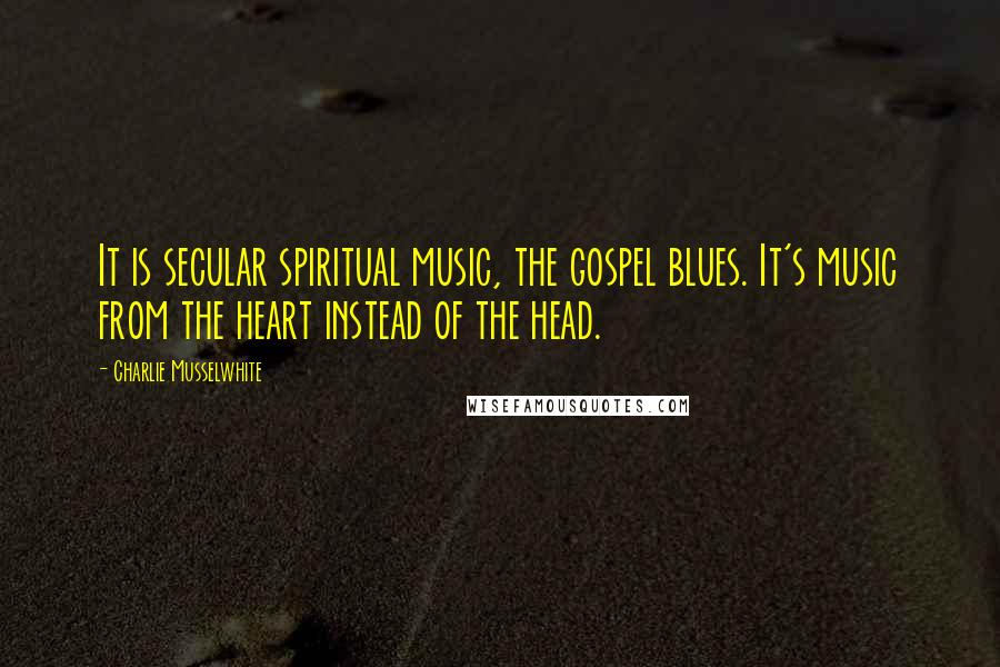 Charlie Musselwhite Quotes: It is secular spiritual music, the gospel blues. It's music from the heart instead of the head.