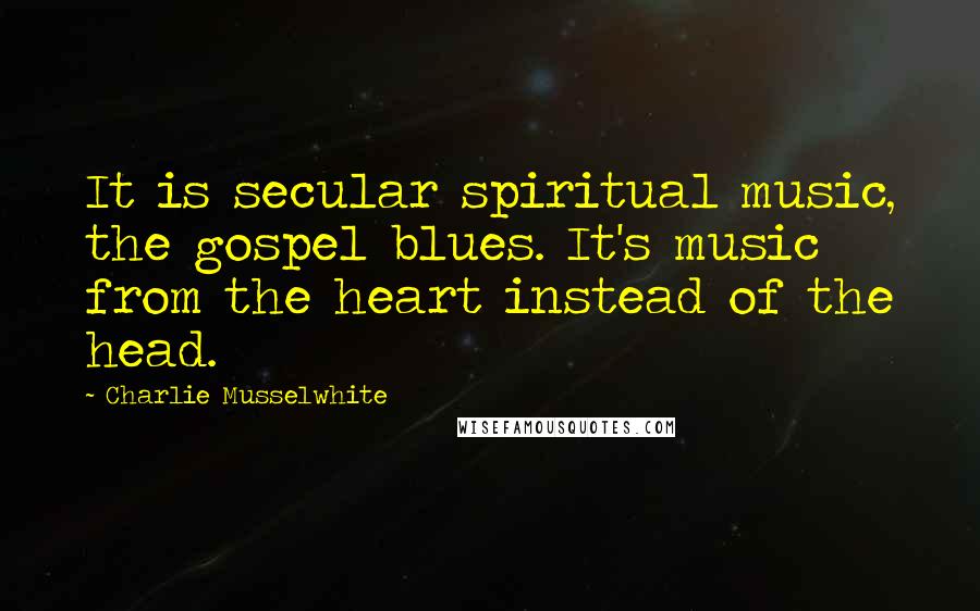 Charlie Musselwhite Quotes: It is secular spiritual music, the gospel blues. It's music from the heart instead of the head.