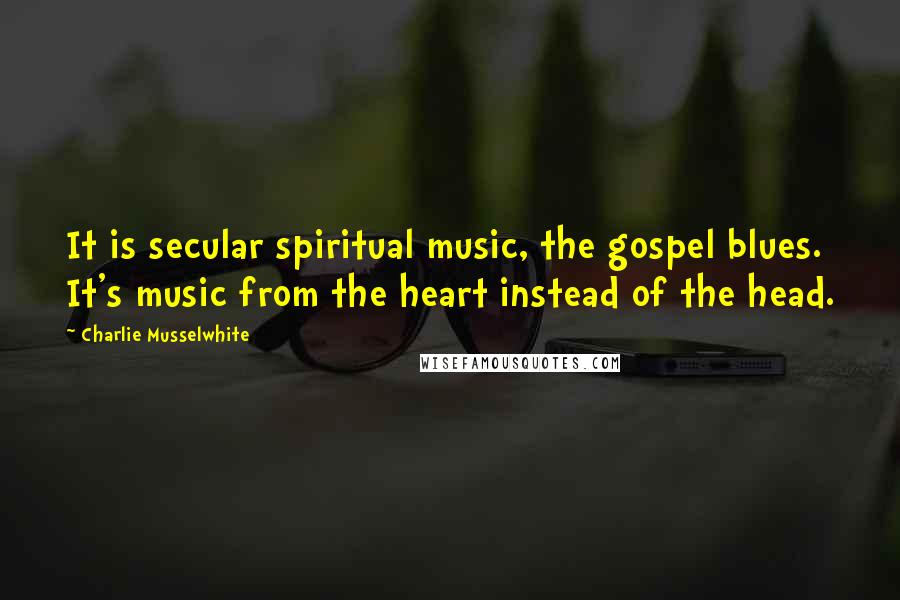 Charlie Musselwhite Quotes: It is secular spiritual music, the gospel blues. It's music from the heart instead of the head.