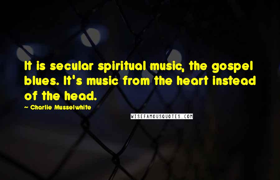 Charlie Musselwhite Quotes: It is secular spiritual music, the gospel blues. It's music from the heart instead of the head.