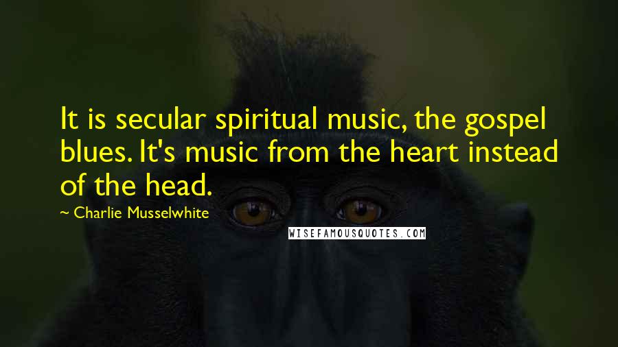 Charlie Musselwhite Quotes: It is secular spiritual music, the gospel blues. It's music from the heart instead of the head.