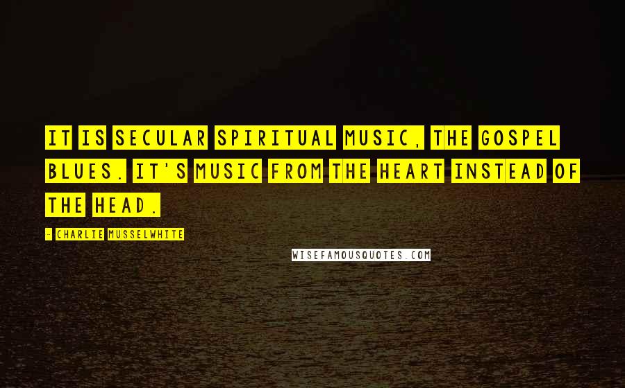 Charlie Musselwhite Quotes: It is secular spiritual music, the gospel blues. It's music from the heart instead of the head.