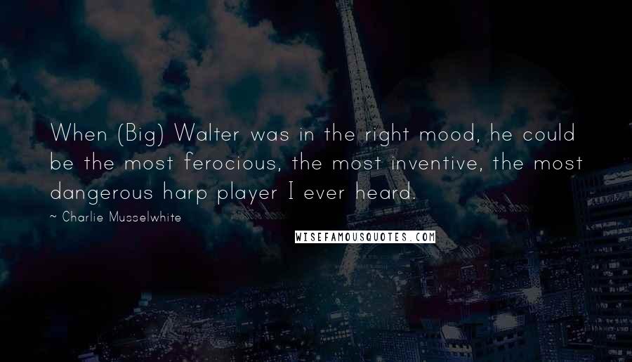 Charlie Musselwhite Quotes: When (Big) Walter was in the right mood, he could be the most ferocious, the most inventive, the most dangerous harp player I ever heard.