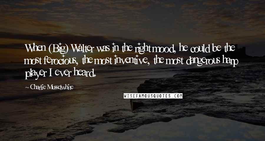 Charlie Musselwhite Quotes: When (Big) Walter was in the right mood, he could be the most ferocious, the most inventive, the most dangerous harp player I ever heard.