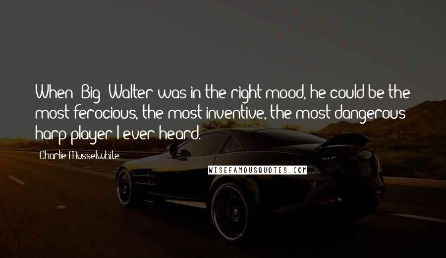 Charlie Musselwhite Quotes: When (Big) Walter was in the right mood, he could be the most ferocious, the most inventive, the most dangerous harp player I ever heard.