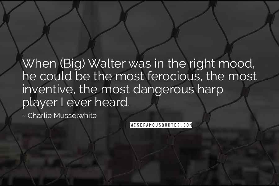 Charlie Musselwhite Quotes: When (Big) Walter was in the right mood, he could be the most ferocious, the most inventive, the most dangerous harp player I ever heard.