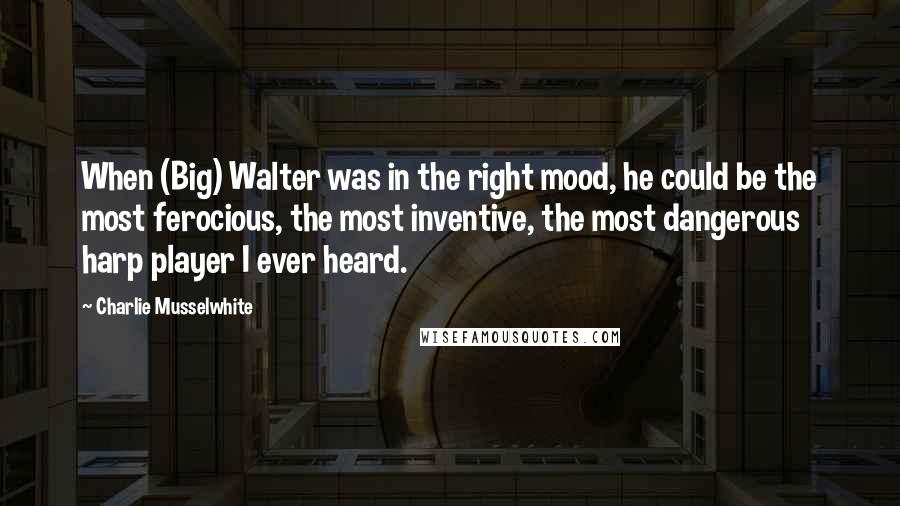 Charlie Musselwhite Quotes: When (Big) Walter was in the right mood, he could be the most ferocious, the most inventive, the most dangerous harp player I ever heard.