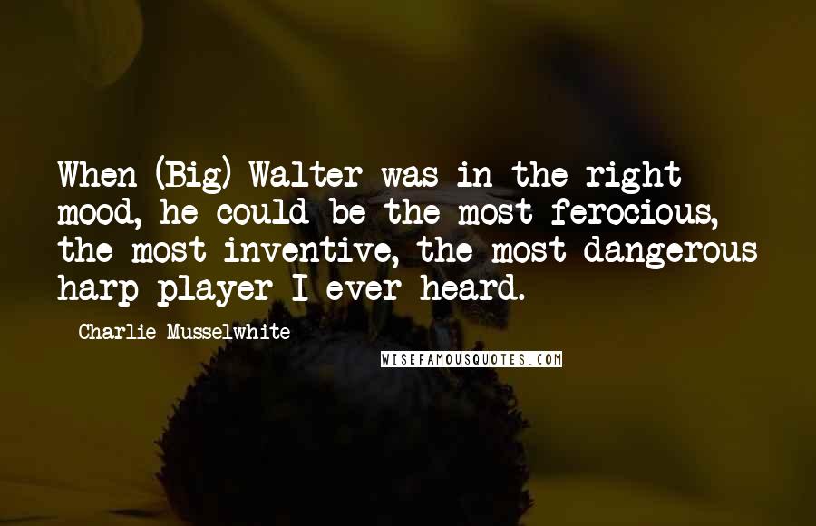 Charlie Musselwhite Quotes: When (Big) Walter was in the right mood, he could be the most ferocious, the most inventive, the most dangerous harp player I ever heard.