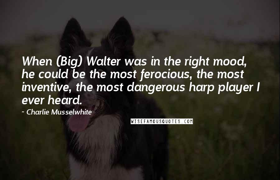 Charlie Musselwhite Quotes: When (Big) Walter was in the right mood, he could be the most ferocious, the most inventive, the most dangerous harp player I ever heard.