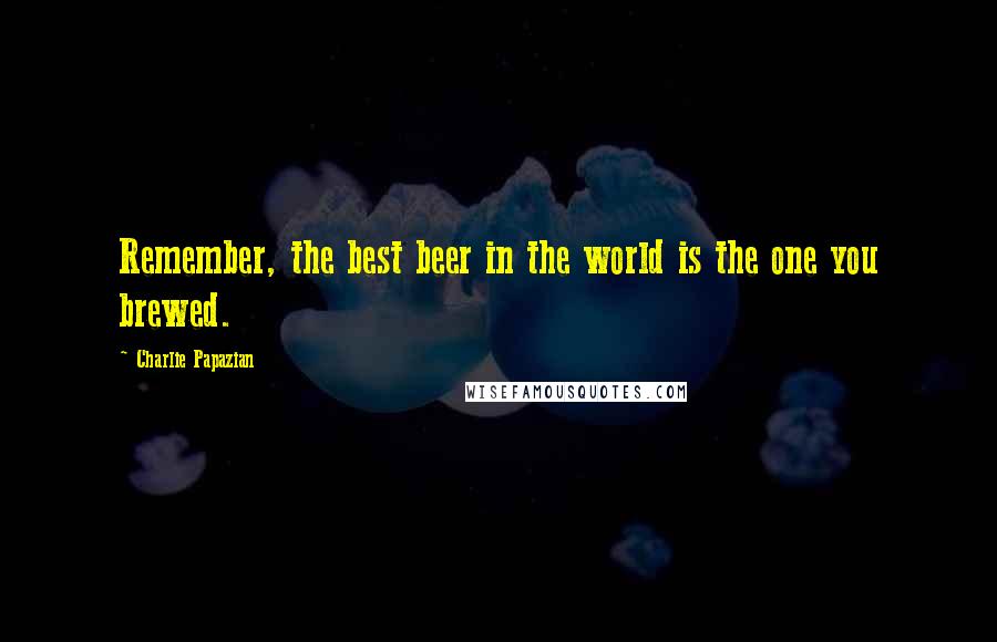 Charlie Papazian Quotes: Remember, the best beer in the world is the one you brewed.