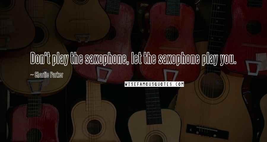 Charlie Parker Quotes: Don't play the saxophone, let the saxophone play you.