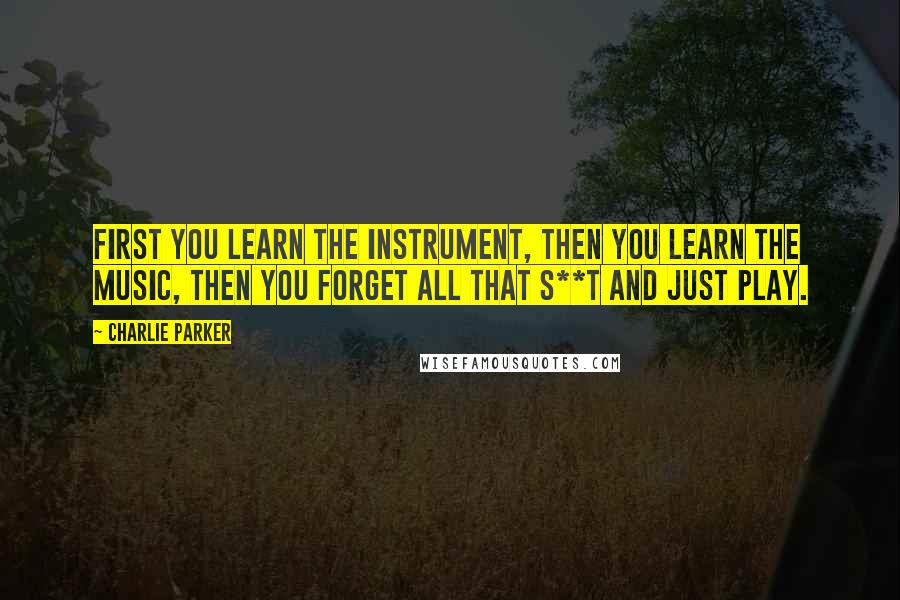 Charlie Parker Quotes: First you learn the instrument, then you learn the music, then you forget all that s**t and just play.