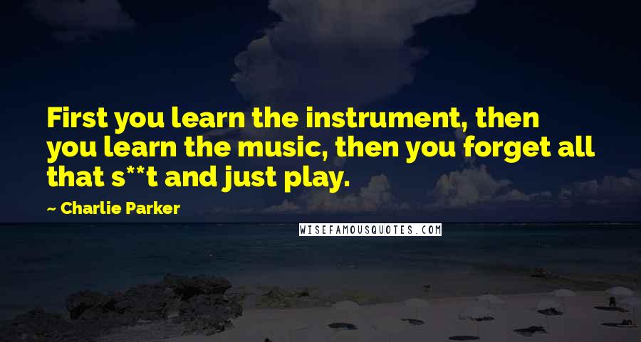 Charlie Parker Quotes: First you learn the instrument, then you learn the music, then you forget all that s**t and just play.